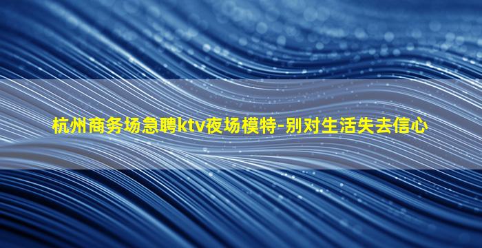 杭州商务场急聘ktv夜场模特-别对生活失去信心
